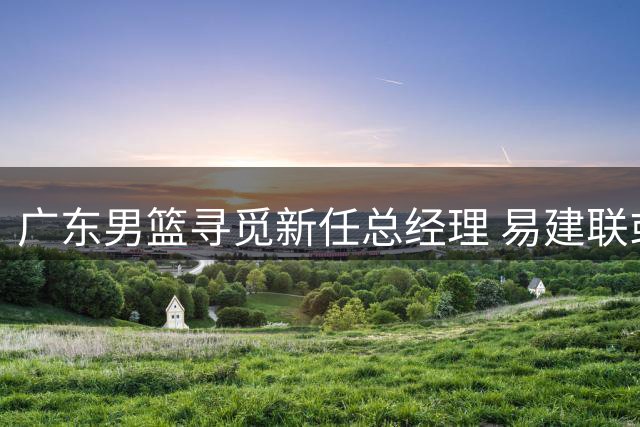 广东男篮寻觅新任总经理 易建联或成最佳人选