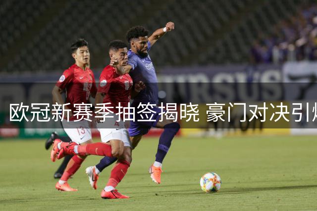 欧冠新赛季抽签揭晓 豪门对决引爆焦点战