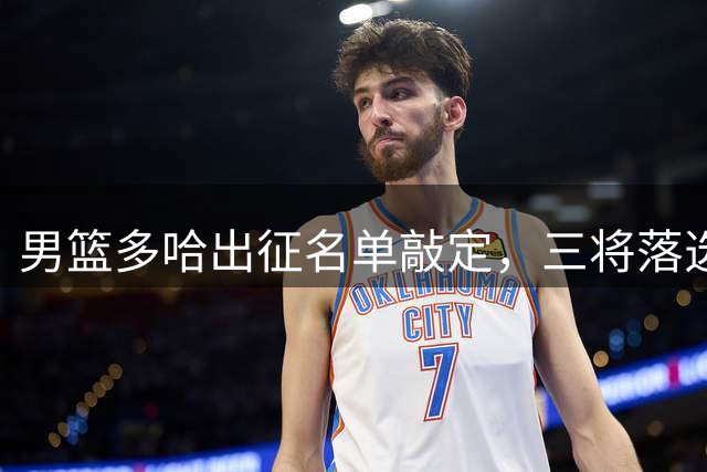 男篮多哈出征名单敲定，三将落选七后卫引关注