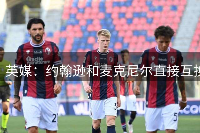 英媒：约翰逊和麦克尼尔直接互换不涉及任何费用，都将签约4+1年