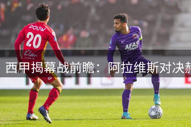 西甲揭幕战前瞻：阿拉维斯对决赫塔费，科技与悬念双重加持